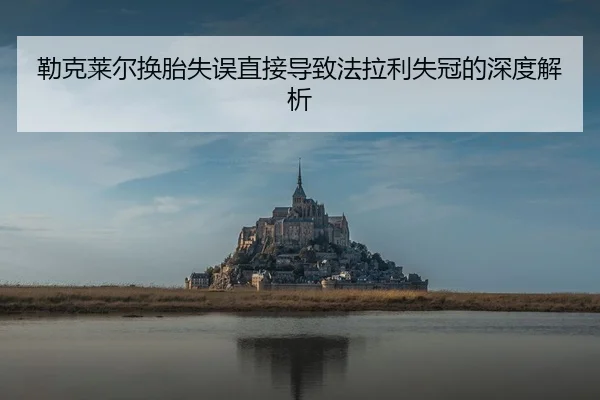 勒克莱尔换胎失误直接导致法拉利失冠的深度解析
